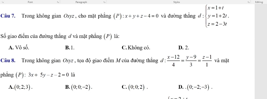 Font Paragraph Styles 1 Editing
Câu 7. Trong không gian Oxyz , cho mặt phẳng (P) x+y+z-4=0 và đường thẳng d:beginarrayl x=1+t y=1+2t, z=2-3tendarray.
Số giao điểm của đường thẳng đ và mặt phẳng (P) là:
A. Vô số. B. 1. C. Không có. D. 2.
Câu 8. Trong không gian Oxyz , tọa độ giao điểm M của đường thắng đ :  (x-12)/4 = (y-9)/3 = (z-1)/1  và mặt
phẳng (P): 3x+5y-z-2=0 là
A. (0;2;3). (0;0;-2). C. (0;0;2). D. (0;-2;-3). 
B.