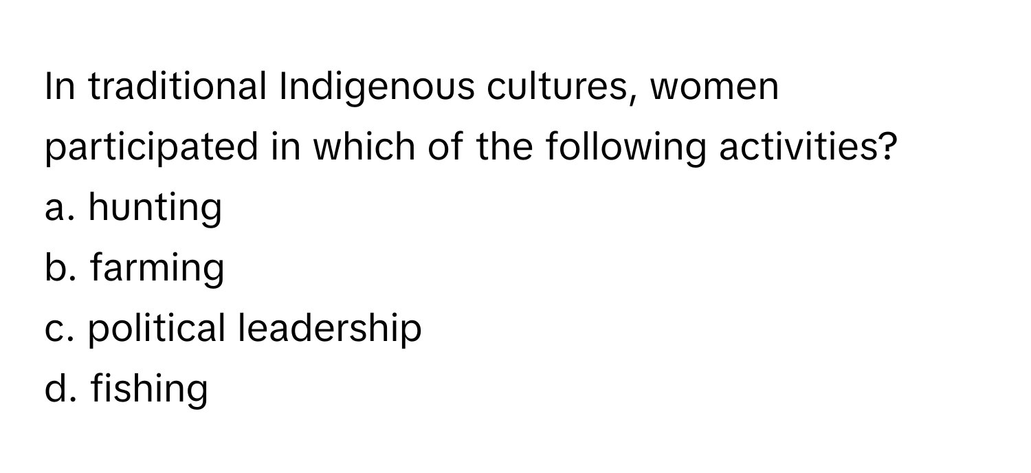 In traditional Indigenous cultures, women participated in which of the following activities?

a. hunting
b. farming
c. political leadership
d. fishing