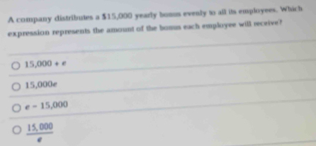 A company distributes a $15,000 yearly boous evenly to all its employees. Which
expression represents the amount of the bomus each employee will receive?
15,000+e
15,000e
e=15,000
 (15,000)/e 