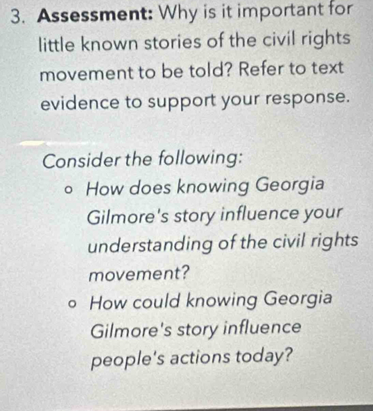 Assessment: Why is it important for 
little known stories of the civil rights 
movement to be told? Refer to text 
evidence to support your response. 
Consider the following: 
。 How does knowing Georgia 
Gilmore's story influence your 
understanding of the civil rights 
movement? 
。 How could knowing Georgia 
Gilmore's story influence 
people's actions today?