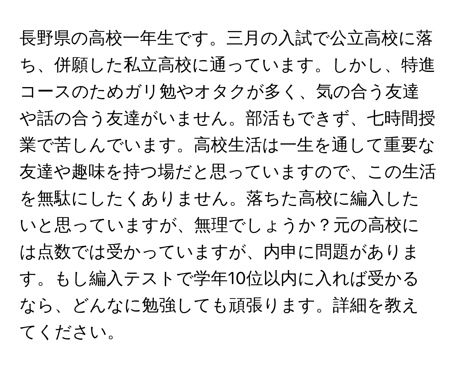 長野県の高校一年生です。三月の入試で公立高校に落ち、併願した私立高校に通っています。しかし、特進コースのためガリ勉やオタクが多く、気の合う友達や話の合う友達がいません。部活もできず、七時間授業で苦しんでいます。高校生活は一生を通して重要な友達や趣味を持つ場だと思っていますので、この生活を無駄にしたくありません。落ちた高校に編入したいと思っていますが、無理でしょうか？元の高校には点数では受かっていますが、内申に問題があります。もし編入テストで学年10位以内に入れば受かるなら、どんなに勉強しても頑張ります。詳細を教えてください。