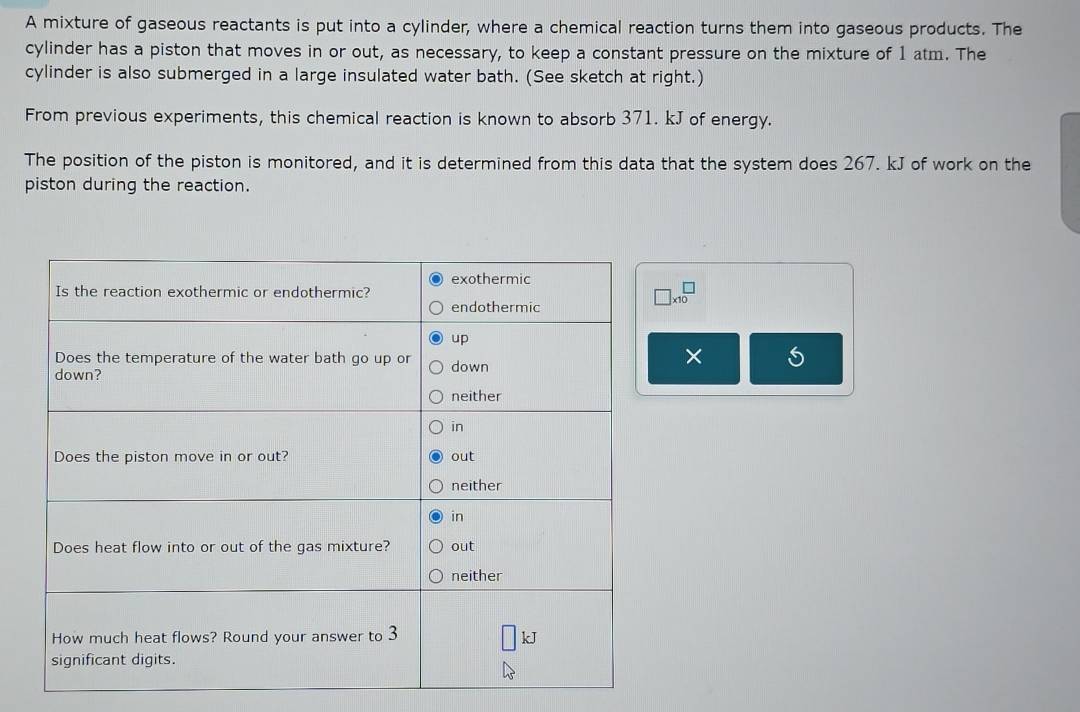 A mixture of gaseous reactants is put into a cylinder, where a chemical reaction turns them into gaseous products. The 
cylinder has a piston that moves in or out, as necessary, to keep a constant pressure on the mixture of 1 atm. The 
cylinder is also submerged in a large insulated water bath. (See sketch at right.) 
From previous experiments, this chemical reaction is known to absorb 371. kJ of energy. 
The position of the piston is monitored, and it is determined from this data that the system does 267. kJ of work on the 
piston during the reaction.
beginarrayr □  * 10endarray
×
