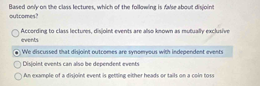 Based only on the class lectures, which of the following is false about disjoint
outcomes?
According to class lectures, disjoint events are also known as mutually exclusive
events
We discussed that disjoint outcomes are synomyous with independent events
Disjoint events can also be dependent events
An example of a disjoint event is getting either heads or tails on a coin toss