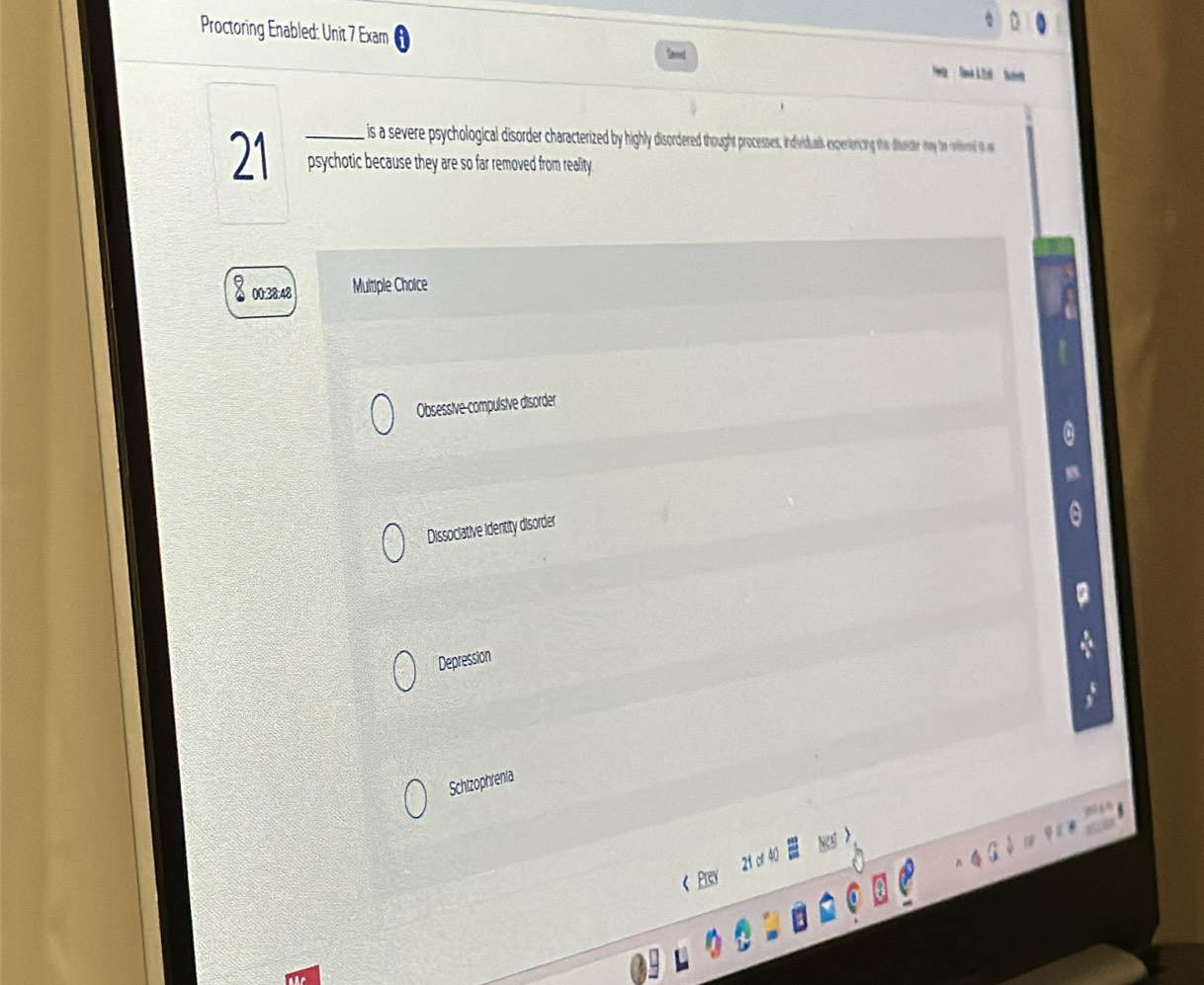 Proctoring Enabled: Unit 7 Exam
is a severe psychological disorde charatered by highly disordeed thought processes indiualsening tha diverider may te reffered to a
21 _psychotic because they are so far removed from reality.
00:38:48 Multiple Choice
Obsessive-compulsive disorder
Dissociative identity disorder
Depression
Schizophrenia
21 cr 40
