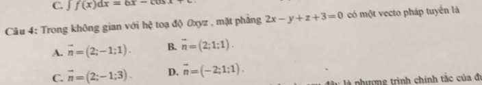 C. ∈t f(x)dx=6x-cos x
Câu 4: Trong không gian với hệ toạ độ Oxyz , mặt phẳng 2x-y+z+3=0 có một vecto pháp tuyển là
A. vector n=(2;-1;1). B. vector n=(2;1;1).
C. vector n=(2;-1;3). D. vector n=(-2;1;1). 
l là phượng trình chính tắc của đi