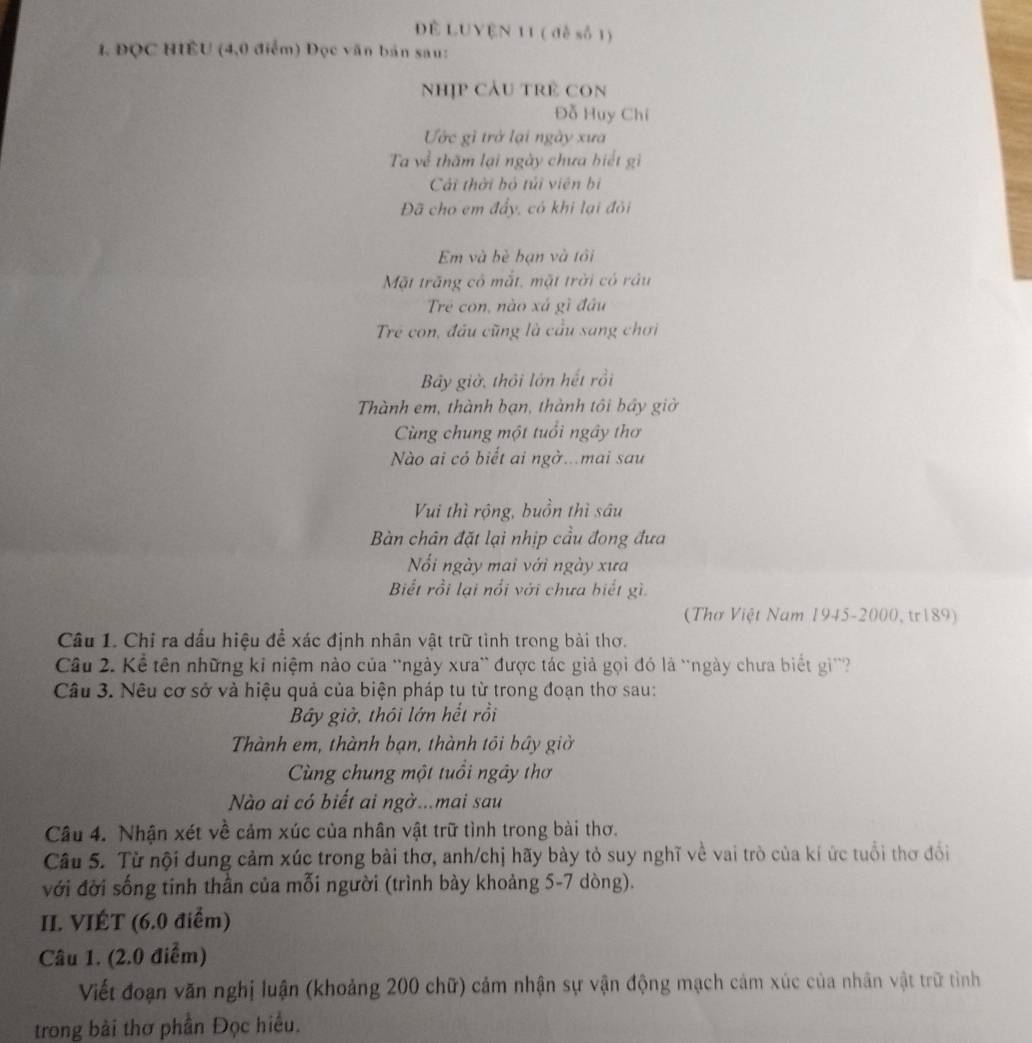 Đề LUYÊN 11 ( đề số 1)
1. ĐQC HIÊU (4,0 điểm) Đọc văn bản sau:
Nhịp Cảu trẻ COn
Đỗ Huy Chí
Ước gì trở lại ngày xưa
Ta về thăm lại ngày chưa biết gì
Cải thời bỏ túi viên b
Đã cho em đẩy, có khi lại đôi
Em và bè bạn và tôi
Mặt trăng cô mắt, mặt trời có râu
Trẻ con, nào xá gì đầu
Trẻ con, đầu cũng là cầu sang chơi
Bãy giờ, thôi lớn hết rồi
Thành em, thành bạn, thành tôi bầy giờ
Cùng chung một tuổi ngây thơ
Nào ai có biết ai ngờ...mai sau
Vui thì rộng, buồn thì sâu
Bàn chân đặt lại nhịp cầu đong đưa
Nối ngày mai với ngày xưa
Biết rồi lại nổi với chưa hiết gì.
( Thơ Việt Nam 1945-2000, tr189)
Câu 1. Chỉ ra dấu hiệu để xác định nhân vật trữ tình trong bài thơ.
Câầu 2. Kể tên những kỉ niệm nào của 'ngày xưa'' được tác giả gọi đó là 'ngày chưa biết gi''?
Câu 3. Nêu cơ sở và hiệu quả của biện pháp tu từ trong đoạn thơ sau:
Bây giờ, thôi lớn hết rồi
Thành em, thành bạn, thành tồi bầy giờ
Cùng chung một tuổi ngây thơ
Nào ai có biết ai ngờ...mai sau
Câu 4. Nhận xét về cảm xúc của nhân vật trữ tình trong bài thơ.
Câu 5. Từ nội đung cảm xúc trong bài thơ, anh/chị hãy bày tỏ suy nghĩ về vai trò của kí ức tuổi thơ đổi
với đời sống tinh thần của mỗi người (trình bày khoảng 5-7 dòng).
II. VIÉT (6.0 điểm)
Câu 1. (2.0 điểm)
Viết đoạn văn nghị luận (khoảng 200 chữ) cảm nhận sự vận động mạch cảm xúc của nhân vật trữ tình
trong bài thơ phần Đọc hiểu.