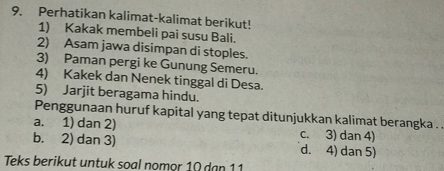 Perhatikan kalimat-kalimat berikut!
1) Kakak membeli pai susu Bali.
2) Asam jawa disimpan di stoples.
3) Paman pergi ke Gunung Semeru.
4) Kakek dan Nenek tinggal di Desa.
5) Jarjit beragama hindu.
Penggunaan huruf kapital yang tepat ditunjukkan kalimat berangka . .
a. 1) dan 2)
b. 2) dan 3)
c. 3) dan 4)
d. 4) dan 5)
Teks berikut untuk soal nomor 10 dan 11