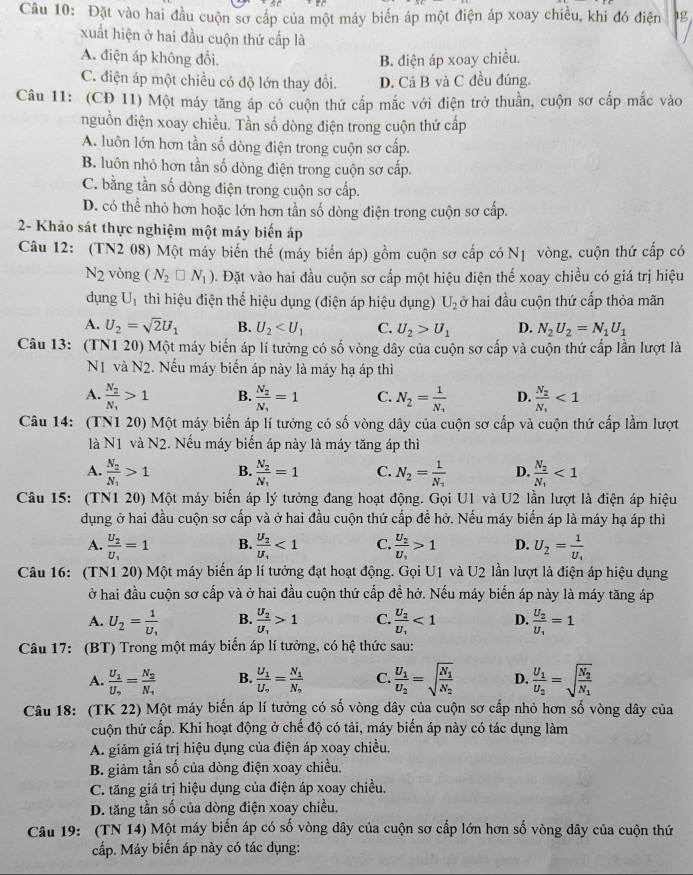 Đặt vào hai đầu cuộn sơ cáp của một máy biển áp một điện áp xoay chiều, khi đó điện 1g
xuất hiện ở hai đầu cuộn thứ cấp là
A. điện áp không đổi. B. điện áp xoay chiều.
C. điện áp một chiều có độ lớn thay đổi. D. Cá B và C đều đúng.
Câu 11: (CĐ 11) Một máy tăng áp có cuộn thứ cấp mắc với điện trở thuần, cuộn sơ cấp mắc vào
nguồn điện xoay chiều. Tần số dòng điện trong cuộn thứ cấp
A. luôn lớn hơn tần số dòng điện trong cuộn sơ cấp.
B. luôn nhỏ hơn tần số dòng điện trong cuộn sơ cấp.
C. bằng tần số dòng điện trong cuộn sơ cấp.
D. có thể nhỏ hơn hoặc lớn hơn tần số dòng điện trong cuộn sơ cấp.
2- Khảo sát thực nghiệm một máy biến áp
Câu 12: (TN2 08) Một máy biển thể (máy biển áp) gồm cuộn sơ cấp có N1 vòng, cuộn thứ cấp có
N_2 vòng (N_2□ N_1). Đặt vào hai đầu cuộn sơ cấp một hiệu điện thể xoay chiều có giá trị hiệu
dụng U_1 thì hiệu điện thể hiệu dụng (điện áp hiệu dụng) U_2 ở hai đầu cuộn thứ cấp thỏa mãn
A. U_2=sqrt(2)U_1 B. U_2 C. U_2>U_1 D. N_2U_2=N_1U_1
Câu 13: (TN1 20) Một máy biến áp lí tưởng có số vòng dây của cuộn sơ cấp và cuộn thứ cấp lần lượt là
N1 vaN2. Nếu máy biển áp này là máy hạ áp thì
A. frac N_2N_1>1 B. frac N_2N_1=1 C. N_2=frac 1N_1 D. frac N_2N_1<1</tex>
Câu 14: (TN1 20) Một máy biển áp lí tưởng có số vòng dây của cuộn sơ cấp và cuộn thứ cấp lầm lượt
là N1 và N2. Nếu máy biến áp này là máy tăng áp thì
A. frac N_2N_1>1 B. frac N_2N_1=1 C. N_2=frac 1N_1 D. frac N_2N_1<1</tex>
Câu 15: (TN1 20) Một máy biển áp lý tưởng đang hoạt động. Gọi U1 và U2 lần lượt là điện áp hiệu
dụng ở hai đầu cuộn sơ cấp và ở hai đầu cuộn thứ cấp để hở. Nếu máy biến áp là máy hạ áp thì
A. frac U_2U_1=1 B. frac U_2U_1<1</tex> C. frac U_2U_1>1 D. U_2=frac 1U_1
Câu 16: (TN1 20) Một máy biến áp lí tưởng đạt hoạt động. Gọi U1 và U2 lần lượt là điện áp hiệu dụng
ở hai đầu cuộn sơ cấp và ở hai đầu cuộn thứ cấp đề hở. Nếu máy biến áp này là máy tăng áp
A. U_2=frac 1U_1 B. frac U_2U_1>1 C. frac U_2U_1<1</tex> D. frac U_2U_1=1
Câu 17: (BT) Trong một máy biển áp lí tưởng, có hệ thức sau:
A. frac U_1U_2=frac N_2N_1 B. frac U_1U_2=frac N_1N_2 C. frac U_1U_2=sqrt(frac N_1)N_2 D. frac U_1U_2=sqrt(frac N_2)N_1
Câu 18: (TK 22) Một máy biến áp lí tưởng có số vòng dây của cuộn sơ cấp nhỏ hơn số vòng dây của
cuộn thứ cấp. Khi hoạt động ở chế độ có tải, máy biến áp này có tác dụng làm
A. giảm giá trị hiệu dụng của điện áp xoay chiều,
B. giảm tần số của dòng điện xoay chiều.
C. tăng giá trị hiệu dụng của điện áp xoay chiều.
D. tăng tần số của dòng điện xoay chiều.
Câu 19: (TN 14) Một máy biến áp có số vòng dây của cuộn sơ cấp lớn hơn số vòng dây của cuộn thứ
cấp. Máy biến áp này có tác dụng: