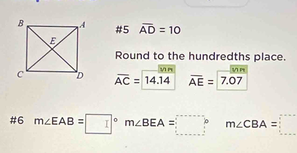 #5 overline AD=10
Round to the hundredths place. 
1/1 Pt 1/1 Pt
overline AC=14.overline 14 overline AE=7.07
#6 m∠ EAB=□° m∠ BEA=□ °^ m∠ CBA=□