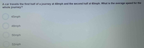 A car travels the first half of a journey at 40mph and the second half at 60mph. What is the average speed for the
whole journey?
45mph
48mph
50mph
52mph