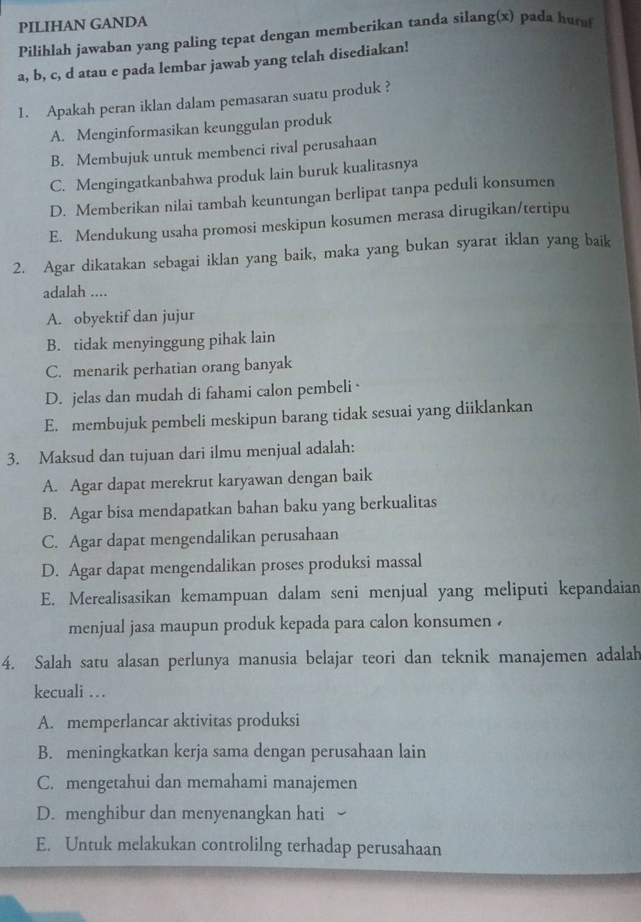 PILIHAN GANDA
Pilihlah jawaban yang paling tepat dengan memberikan tanda silang(x) pada hur
a, b, c, d atau e pada lembar jawab yang telah disediakan!
1. Apakah peran iklan dalam pemasaran suatu produk ?
A. Menginformasikan keunggulan produk
B. Membujuk untuk membenci rival perusahaan
C. Mengingatkanbahwa produk lain buruk kualitasnya
D. Memberikan nilai tambah keuntungan berlipat tanpa peduli konsumen
E. Mendukung usaha promosi meskipun kosumen merasa dirugikan/tertipu
2. Agar dikatakan sebagai iklan yang baik, maka yang bukan syarat iklan yang baik
adalah ....
A. obyektif dan jujur
B. tidak menyinggung pihak lain
C. menarik perhatian orang banyak
D. jelas dan mudah di fahami calon pembeli
E. membujuk pembeli meskipun barang tidak sesuai yang diiklankan
3. Maksud dan tujuan dari ilmu menjual adalah:
A. Agar dapat merekrut karyawan dengan baik
B. Agar bisa mendapatkan bahan baku yang berkualitas
C. Agar dapat mengendalikan perusahaan
D. Agar dapat mengendalikan proses produksi massal
E. Merealisasikan kemampuan dalam seni menjual yang meliputi kepandaian
menjual jasa maupun produk kepada para calon konsumen .
4. Salah satu alasan perlunya manusia belajar teori dan teknik manajemen adalah
kecuali …
A. memperlancar aktivitas produksi
B. meningkatkan kerja sama dengan perusahaan lain
C. mengetahui dan memahami manajemen
D. menghibur dan menyenangkan hati
E. Untuk melakukan controlilng terhadap perusahaan