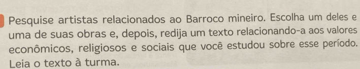 Pesquise artistas relacionados ao Barroco mineiro. Escolha um deles e 
uma de suas obras e, depois, redija um texto relacionando-a aos valores 
econômicos, religiosos e sociais que você estudou sobre esse período. 
Leia o texto à turma.