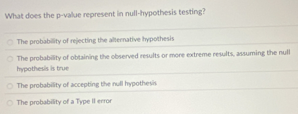 What does the p -value represent in null-hypothesis testing?
The probability of rejecting the alternative hypothesis
The probability of obtaining the observed results or more extreme results, assuming the null
hypothesis is true
The probability of accepting the null hypothesis
The probability of a Type II error