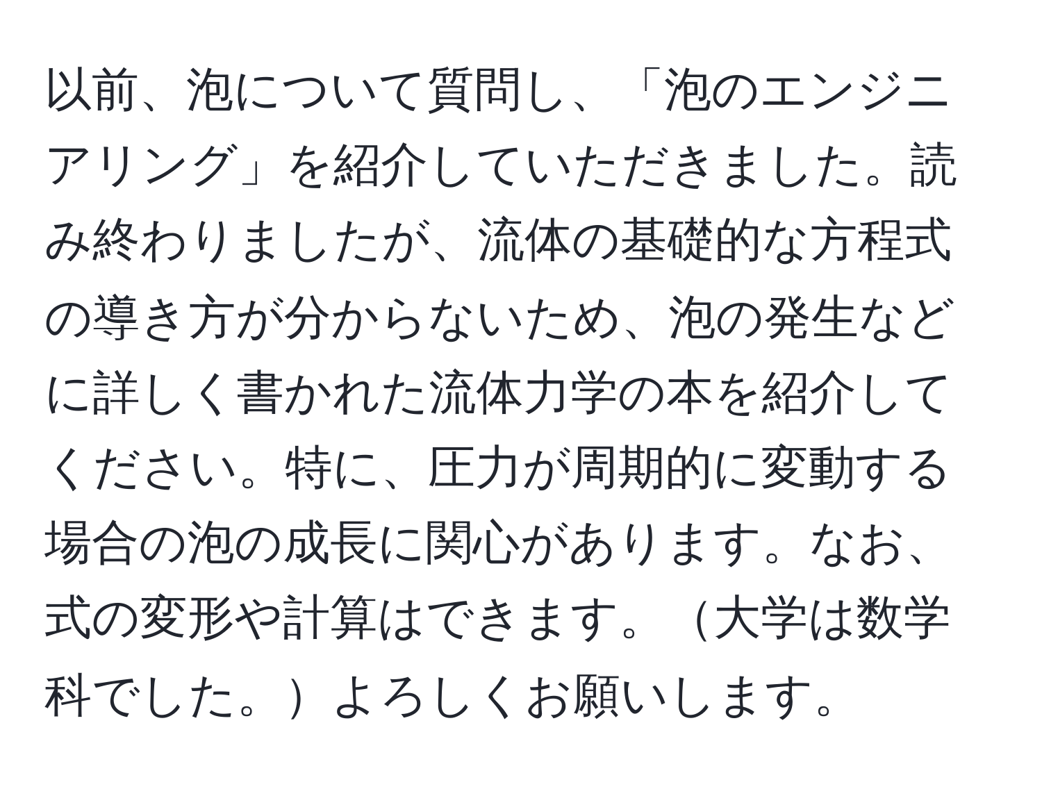 以前、泡について質問し、「泡のエンジニアリング」を紹介していただきました。読み終わりましたが、流体の基礎的な方程式の導き方が分からないため、泡の発生などに詳しく書かれた流体力学の本を紹介してください。特に、圧力が周期的に変動する場合の泡の成長に関心があります。なお、式の変形や計算はできます。大学は数学科でした。よろしくお願いします。