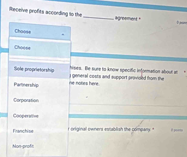 Receive profits according to the
agreement * 0 point
Choose
Choose
Sole proprietorship hises. Be sure to know specific information about at
) general costs and support provided from the
Partnership ne notes here.
Corporation
Cooperative
Franchise r original owners establish the company. * 0 points
Non-profit