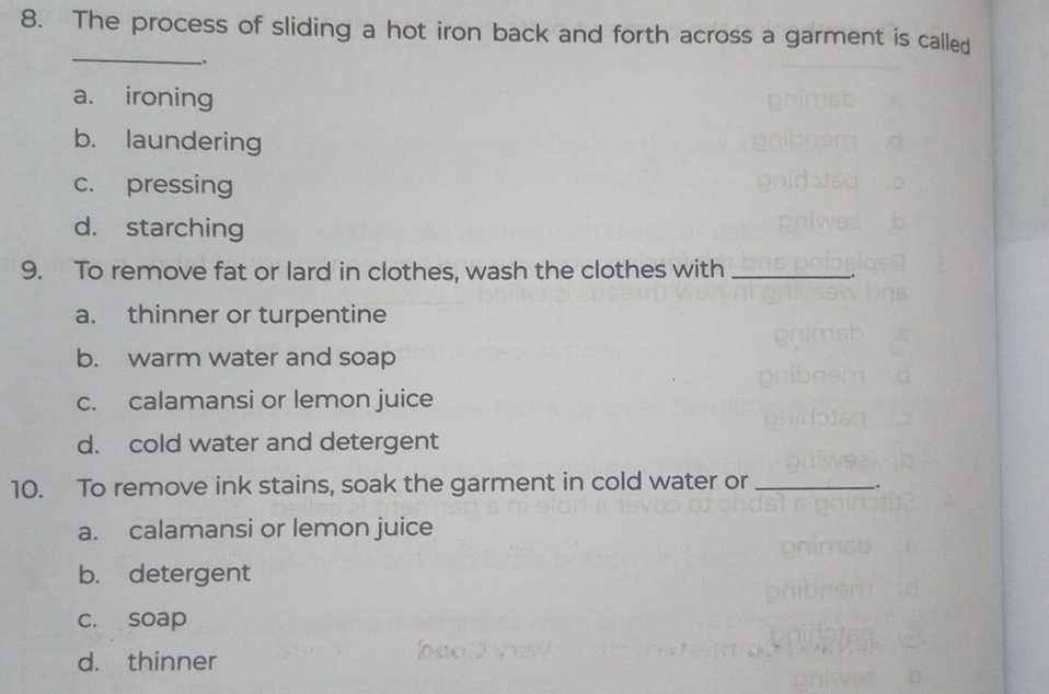 The process of sliding a hot iron back and forth across a garment is called
_
.
a. ironing
b. laundering
c. pressing
d. starching
9. To remove fat or lard in clothes, wash the clothes with_
.
a. thinner or turpentine
b. warm water and soap
c. calamansi or lemon juice
d. cold water and detergent
10. To remove ink stains, soak the garment in cold water or_
_.
a. calamansi or lemon juice
b. detergent
c. soap
d. thinner