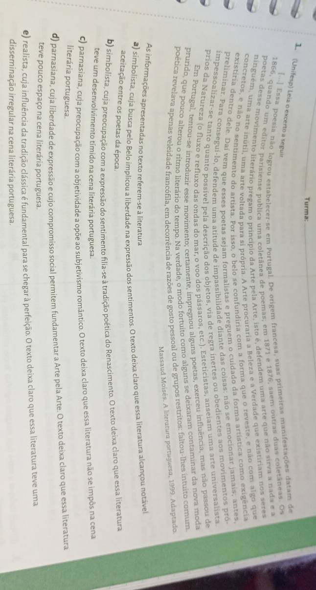 Turma:_
1 (Unifesp) Leia o excerto a seguir
[.] Essa poesia não logrou estabelecer-se em Portugal. De origem francesa, suas primeiras manifestações datam de
1866, quando um editor parisiense publica uma coletânea de poemas; em 1871 e 1876, saem outras duas coletâneas. Os
poetas desse movimento literário pregam o princípio da Arte pela Arte, isto é, defendem uma arte que não sirva a nada e a
ninguém, uma arte inútil, uma arte voltada para si própria. A Arte procuraria a Beleza e a Verdade que existiriam nos seres
concretos, e não no sentimento do artista. Por isso, o belo se confundiria com a forma que o reveste, e não com algo que
existíria dentro dele. Daí vem que esses poetas sejam formalistas e preguem o cuidado da forma artística como exigência
preliminar. Para consegui-lo, defendem uma atitude de impassibilidade diante das coisas: não se emocionar jamais; antes
impessoalizar-se tanto quanto possível pela descrição dos objetos, via de regra inertes ou obedientes aos movimentos pró
prios da Natureza (o fluxo e refluxo das ondas do mar, o voo dos pássaros, etc.). Esteticistas, anseiam uma arte universalista
Em Portugal, tentou-se introduzir esse movimento; certamente, impregnou alguns poetas, exerceu influência, mas não passou de
prurido, que pouco alterou o ritmo literário do tempo. Na verdade, o modo fortuito como alguns se deixaram contaminar da nova moda
poética revelava apenas veleidade francófila, em decorrência de razões de gosto pessoal ou de grupos restritos: faltou-lhes intuito comum.
Massaud Moisés. A literatura portuguesa, 1999. Adaptado.
As informações apresentadas no texto referem-se à literatura
a) simbolista, cuja busca pelo Belo implicou a liberdade na expressão dos sentimentos. O texto deixa claro que essa literatura alcançou notável
aceitação entre os poetas da época.
b) simbolista, cuja preocupação com a expressão do sentimento filia-se à tradição poética do Renascimento. O texto deixa claro que essa literatura
teve um desenvolvimento tímido na cena literária portuguesa.
c) parnasiana, cuja preocupação com a objetividade a opõe ao subjetivismo romântico. O texto deixa claro que essa literatura não se impôs na cena
literária portuguesa.
d) parnasiana, cuja liberdade de expressão e cujo compromisso social permitem fundamentar a Arte pela Arte. O texto deixa claro que essa literatura
teve pouco espaço na cena literária portuguesa.
e) realista, cuja influência da tradição clássica é fundamental para se chegar à perfeição. O texto deixa claro que essa literatura teve uma
disseminação irregular na cena literária portuguesa.