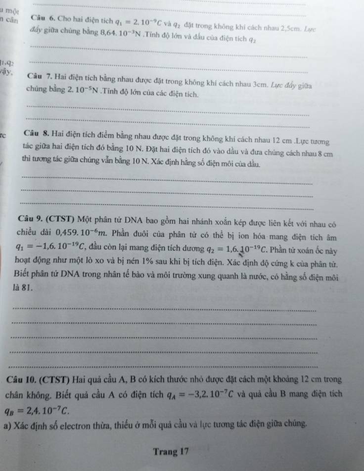 một
_
n cân Câu 6. Cho hai điện tích q_1=2.10^(-9)C và q_2 đặt trong không khí cách nhau 2,5cm. Lực
_
đấy giữa chúng bằng 8,64.10^(-3)N.Tỉnh độ lớn và đấu của điện tích q_2
1,q2
_
vậy, Câu 7. Hai điện tích bằng nhau được đặt trong không khi cách nhau 3cm. Lực đầy giữa
chúng bằng 2. 10^(-5)N.Tính độ lớn của các điện tích.
_
_
rc Câu 8. Hai điện tích điểm bằng nhau được đặt trong không khí cách nhau 12 cm .Lực tương
tác giữa hai điện tích đó bằng 10 N. Đặt hai điện tích đó vào dầu và đưa chúng cách nhau 8 cm
thì tương tác giữa chúng vẫn bằng 10 N. Xác định hằng số điện môi của đầu.
_
_
_
Câu 9. (CTST) Một phân tử DNA bao gồm hai nhánh xoắn kép được liên kết với nhau có
chiều dài 0,459. 10^(-6)m. Phần đuôi của phân tử có thể bị ion hóa mang điện tích âm
q_1=-1,6.10^(-19)C *, đầu còn lại mang điện tích dương q_2=1,6.10^(-19)C 7. Phần tử xoán ốc này
hoạt động như một lò xo và bị nén 1% sau khi bị tích điện. Xác định độ cứng k của phân tử.
Biết phân tử DNA trong nhân tế bào và môi trường xung quanh là nước, có hằng số điện môi
là 81.
_
_
_
_
_
Câu 10. (CTST) Hai quả cầu A, B có kích thước nhỏ được đặt cách một khoảng 12 cm trong
chân không. Biết quả cầu A có điện tích q_A=-3,2.10^(-7)C và quả cầu B mang điện tích
q_B=2,4.10^(-7)C.
a) Xác định số electron thừa, thiếu ở mỗi quả cầu và lực tương tác điện giữa chúng.
Trang 17