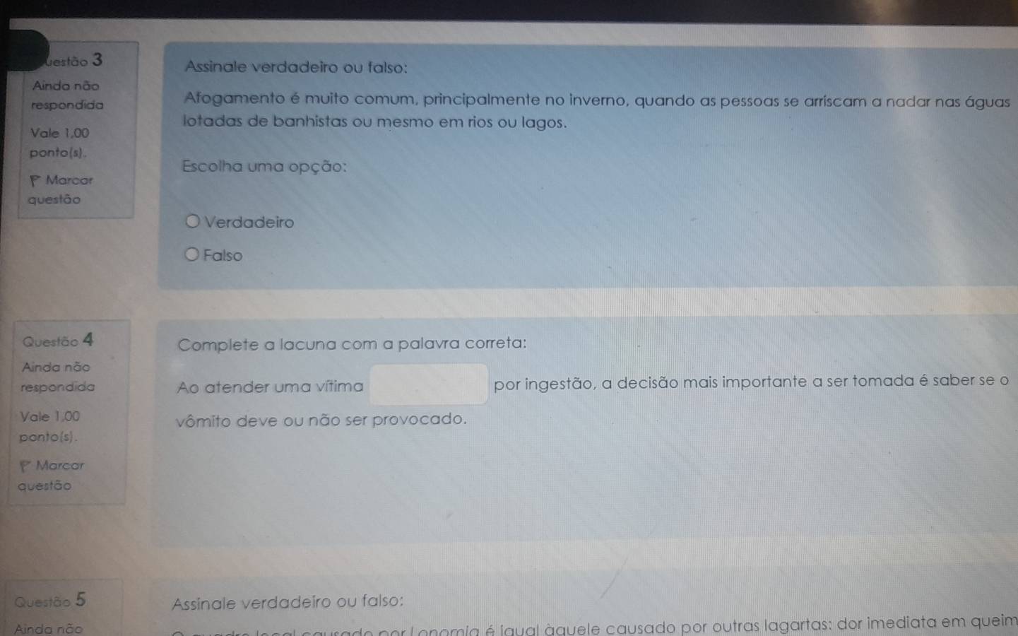 estão 3 Assinale verdadeiro ou falso:
Ainda não
respondida
Afogamento é muito comum, principalmente no inverno, quando as pessoas se arriscam a nadar nas águas
lotadas de banhistas ou mesmo em rios ou lagos.
Vale 1,00
ponto(s).
Escolha uma opção:
Marcar
questão
Verdadeiro
Falso
Questão 4 Complete a lacuna com a palavra correta:
Ainda não
respondida Ao atender uma vítima por ingestão, a decisão mais importante a ser tomada é saber se o
Vale 1,00 vômito deve ou não ser provocado.
ponto(s).
Marcar
questão
Questão 5 Assinale verdadeiro ou falso:
Ainda não * Lonomia é igual àquele causado por outras lagartas: dor imediata em queim