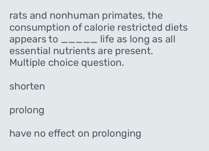 rats and nonhuman primates, the
consumption of calorie restricted diets
appears to _life as long as all
essential nutrients are present.
Multiple choice question.
shorten
prolong
have no effect on prolonging