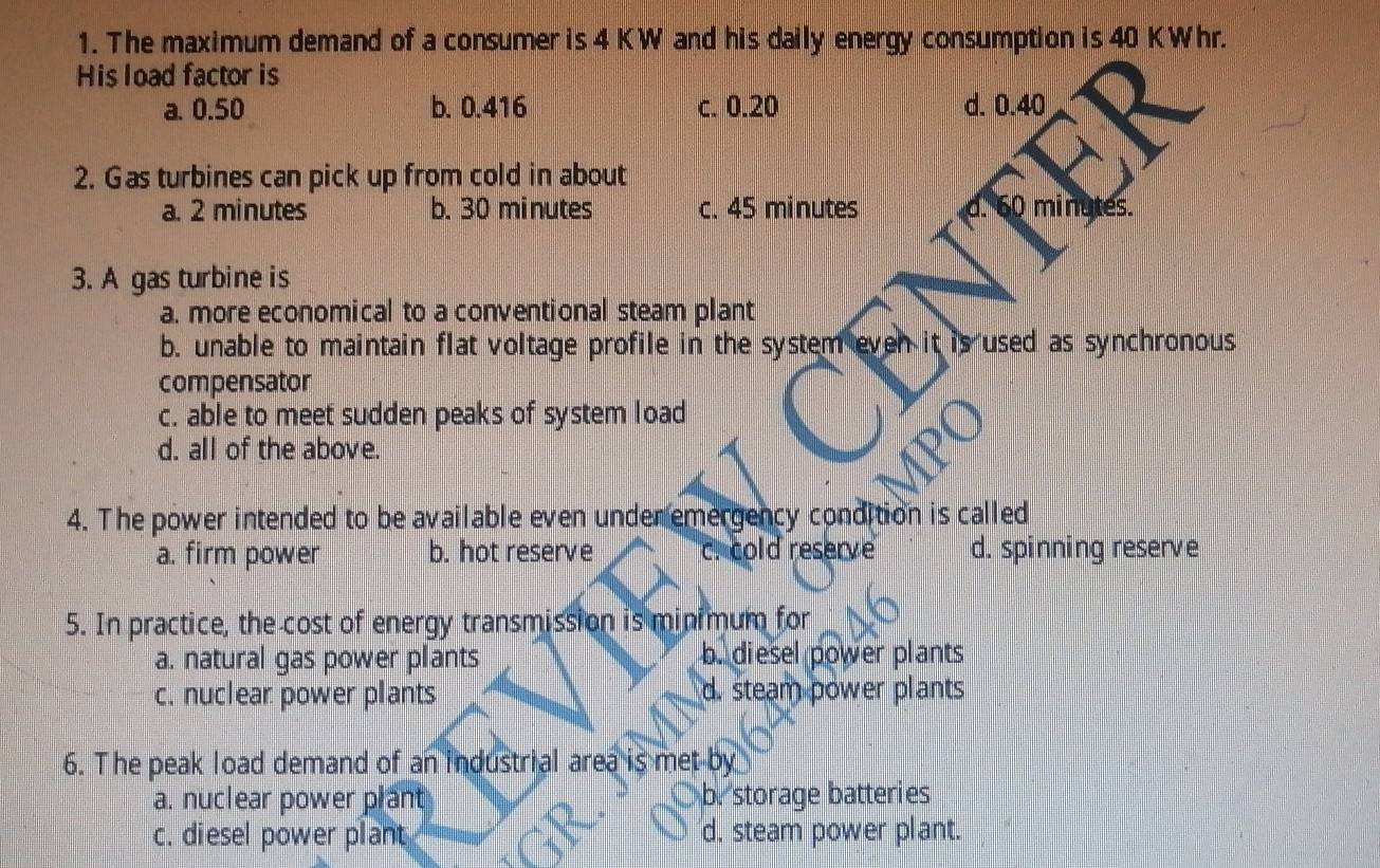 The maximum demand of a consumer is 4 KW and his daily energy consumption is 40 KWhr.
His load factor is
a. 0.50 b. 0.416 c. 0.20 d. 0.40
2. Gas turbines can pick up from cold in about
a. 2 minutes b. 30 minutes c. 45 minutes d. 60 minutes.
3. A gas turbine is
a. more economical to a conventional steam plant
b. unable to maintain flat voltage profile in the system even it is used as synchronous
compensator
c. able to meet sudden peaks of system load
d. all of the above.
4. The power intended to be available even under emergency condition is called
a. firm power b. hot reserve c. cold reserve d. spinning reserve
5. In practice, the cost of energy transmission is minimum for
a. natural gas power plants b. diesel power plants
c. nuclear power plants d. steam power plants
6. The peak load demand of an industrial area is met by
a. nuclear power plant b. storage batteries
c. diesel power plant d. steam power plant.