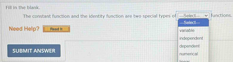 Fill in the blank.
The constant function and the identity function are two special types of ---Select functions.
Select
Need Help? Read It variable
independent
SUBMIT ANSWER dependent
numerical