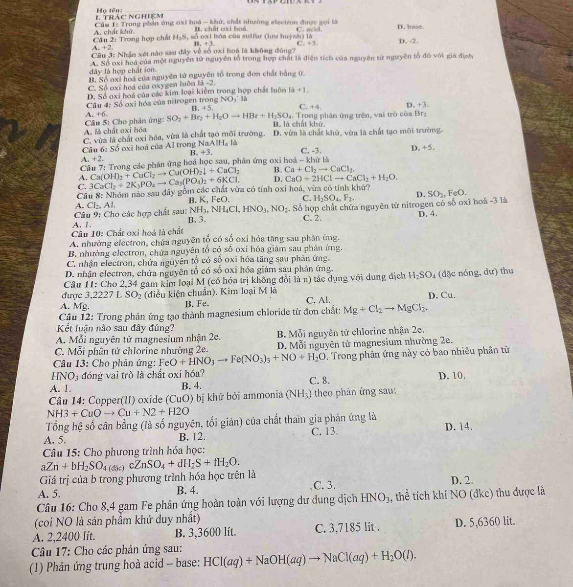 Họ tên:_
I. trÁC NGhIệM
Câu 1: Trong phản ứng oxi hoá - khứ, chất nhường electron được gọi là
A. chất khử. B. chất oxi hoá. C. acid. D. base.
Câu 2: Trong hợp chất H_2S , số oxi hóa của sulfur (lưu huỳnh) là D. -2.
B +3.
C. +5.
A. +2
Câu 3: Nhận xét nào sau đây về số oxi hoá là không đũng?
A. Số oxi hoá của một nguyên tử nguyên tổ trong hợp chất là điện tích của nguyên từ nguyên tố đó với giả định
đây là hợp chất ion.
B. Số oxi hoá của nguyên tử nguyên tố trong đơn chất bằng 0,
C. Số oxi hoá của oxygen luôn là -2.
D. Số oxi hoá của các kim loại kiểm trong hợp chất luôn 1a+1.
Câu 4: Số oxi hóa của nitrogen trong NO_3 * là
D. +3
B. +5
C. +4.
A. +6.
Câu 5: Cho phản ứng: SO_2+Br_2+H_2Oto HBr+H_2SO_4 B. là chất khử. . Trong phản ứng trên, vai trò của Brz
A. là chất oxi hóa
C. vừa là chất oxi hóa, vừa là chất tạo mỡi trường. D. vừa là chất khử, vừa là chất tạo môi trường.
Câu 6: Số oxi hoá của Al trong NaA IH_4la
B. +3. C. -3. D. +5.
1.+2.
Cầu 7: Trong các phản ứng hoá học sau, phản ứng oxi hoá - khữ là
A. Ca(OH)_2+CuCl_2to Cu(OH)_2downarrow +CaCl_2 B. Ca+Cl_2to CaCl_2.
C. 3CaCl_2+2K_3PO_4to Ca_3(PO_4)_2+6KCl. D. CaO+2HClto CaCl_2+H_2O.
Câu 8: Nhóm nảo sau đây gồm các chất vừa có tính oxi hoá, vừa có tính khử?
C. H_2SO_4,F_2.
D. SO_2 FeO.
A. Cl_2 , Al. B. K, FeO.
Câu 9: Cho các hợp chất sau: NH_3,NH_4Cl,HNO_3,NO_2. Số hợp chất chứa nguyên tử nitrogen có số oxi hoá -3 là
B. 3. C. 2. D. 4.
A. 1.
Câu 10: Chất oxi hoá là chất
A. nhường electron, chứa nguyên tố có số oxi hóa tăng sau phản ứng.
B. nhường electron, chứa nguyên tố có số oxi hóa giảm sau phản ứng.
C. nhận electron, chứa nguyên tố có số oxi hóa tăng sau phản ứng.
D. nhận electron, chứa nguyên tố có số oxi hóa giảm sau phản ứng.
Câu 11: Cho 2,34 gam kim loại M (có hóa trị không đổi là n) tác dụng với dung dịch H_2SO_4 (đặc nóng, dư) thu
được 3,2227 7 L SO_2 (điều kiện chuẩn). Kim loại M là
A. Mg. B. Fe. C. Al. D. Cu.
Câu 12: Trong phản ứng tạo thành magnesium chloride từ đơn chất: Mg+Cl_2to MgCl_2.
Kết luận nào sau đây đúng?
A. Mwidehat oi nguyên tử magnesium nhận 2e. B. Mỗi nguyên tử chlorine nhận 2e.
C. Mỗi phân tử chlorine nhường 2e.  D. Mỗi nguyên tử magnesium nhường 2e.
Câu 13: Cho phản ứng: FeO+HNO_3to Fe(NO_3)_3+NO+H_2O. Trong phản ứng này có bao nhiêu phân tử
HNO_3 đóng vai trò là chất oxi hóa?
A. 1. B. 4. C. 8. D. 10.
Câu 14: Copper(II) oxide (CuO) bị khử bởi ammonia (NH₃) theo phản ứng sau:
NH3+CuOto Cu+N2+H2O
Tổng hệ số cân bằng (là số nguyên, tối giản) của chất tham gia phản ứng là D. 14.
A. 5. B. 12. C. 13.
Câu 15: Cho phương trình hóa học:
aZn+bH_2SO_4 (dac cZnSO_4+dH_2S+fH_2O.
Giá trị của b trong phương trình hóa học trên là
C. 3.
A. 5. B. 4. D. 2.
Câu 16: Cho 8,4 gam Fe phản ứng hoàn toàn với lượng dư dung dịch HNO_3 , thể tích khí NO (đkc) thu được là
(coi NO là sản phầm khử duy nhất)
A. 2,2400 lít. B. 3,3600 lít. C. 3,7185 lít . D. 5,6360 lít.
Câu 17: Cho các phản ứng sau:
(1) Phản ứng trung hoà acid - base: HCl(aq)+NaOH(aq)to NaCl(aq)+H_2O(l).