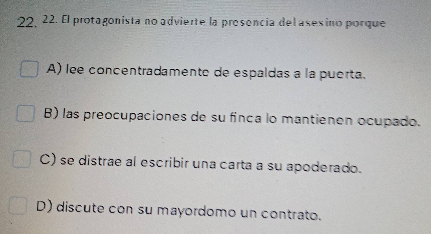 22 22. El protagonista no advierte la presencia del asesino porque
A) lee concentradamente de espaldas a la puerta.
B) las preocupaciones de su finca lo mantienen ocupado.
C) se distrae al escribir una carta a su apoderado.
D) discute con su mayordomo un contrato.