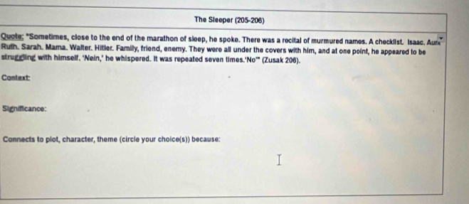 The Sleeper (205-206) 
Quote; "Sometimes, close to the end of the marathon of sleep, he spoke. There was a recital of murmured names. A checklist. Isaac. Aun 
Ruth. Sarah. Mama. Walter. Hitler. Family, friend, enemy. They were all under the covers with him, and at one point, he appeared to be 
struggling with himself. ‘Nein,’ he whispered. It was repeated seven times.'No’" (Zusak 206). 
Context: 
Significance: 
Connects to plot, character, theme (circle your choice(s)) because: