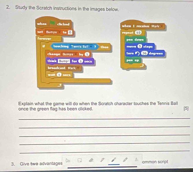 Study the Scratch instructions in the images below. 
when clicked when I receive Mark 
set Bumps to 0 repeat 10
forever pen down 
touching Tennis Ball ? then move S steps 
change Bumps byú turn degrees 
think Bump! for Dsecs pen up 
broadcast Mark 
wait Dsecs 
Explain what the game will do when the Scratch character touches the Tennis Ball 
once the green flag has been clicked. [5] 
_ 
_ 
_ 
_ 
_ 
_ 
3. Give two advantages _ommon script