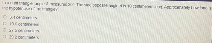 In a right triangle, angle A measures 20°. The side opposite angle A is 10 centimeters long. Approximately how long is
the hypotenuse of the triangle?
3.4 centimeters
10.6 centimeters
27.5 centimeters
29.2 centimeters