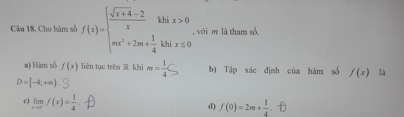 Cho hàm số f(x)=beginarrayl  (sqrt(x+4)-2)/x khix>0 mx^2+2m+ 1/4 khix≤ 0endarray. , với m là tham số.
a) Hàm số f(x) liên tục trên R khi m= 1/4 bigcirc là
b) Tập xác định của hàm số f(x)
D=[-4;+∈fty )
c) limlimits _xto 0^-f(x)= 1/4 
d) f(0)=2m+ 1/4  、