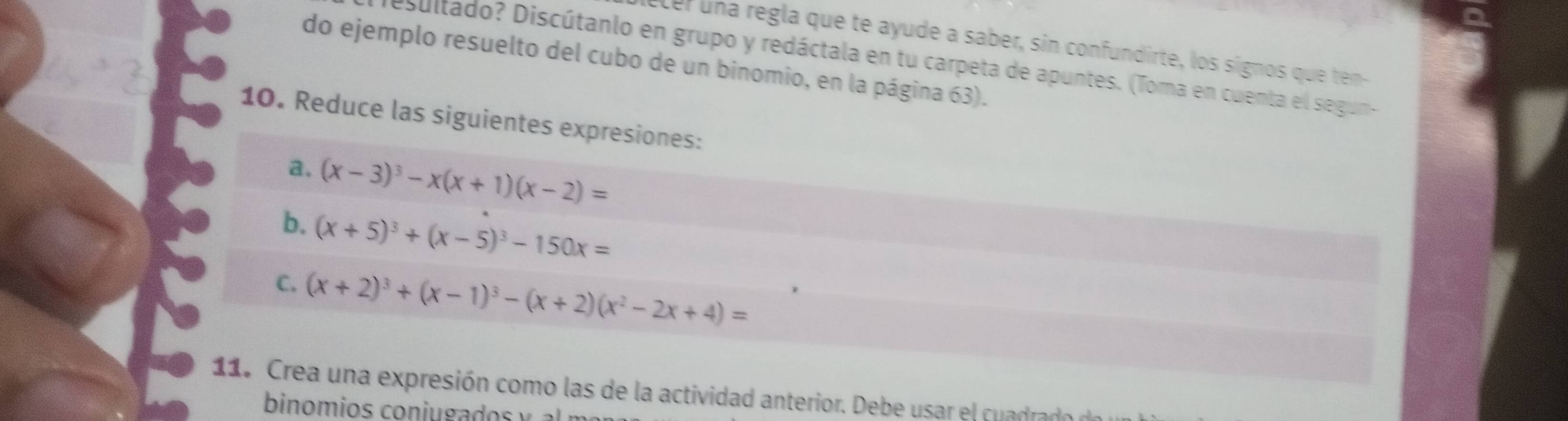 cer una regla que te ayude a saber, sin confundirte, los signos que ten
esultado? Discútanlo en grupo y redáctala en tu carpeta de apuntes. (Toma en cuenta el segun-
do ejemplo resuelto del cubo de un binomio, en la página 63).
10. Reduce las siguientes expresiones:
a. (x-3)^3-x(x+1)(x-2)=
b. (x+5)^3+(x-5)^3-150x=
C. (x+2)^3+(x-1)^3-(x+2)(x^2-2x+4)=
11. Crea una expresión como las de la actividad anterior. Debe usar el cuadrado
binomios coniu gados y