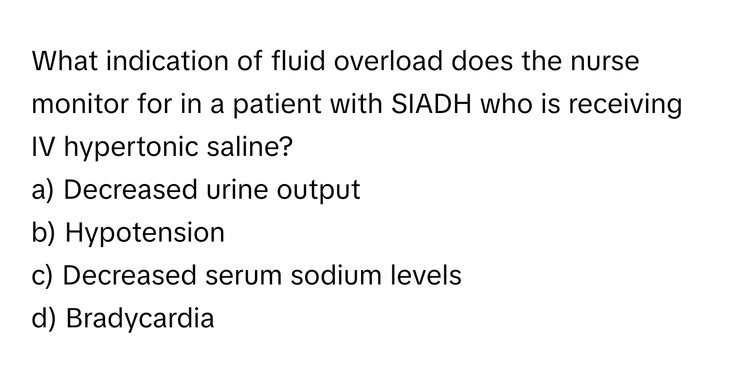 What indication of fluid overload does the nurse monitor for in a patient with SIADH who is receiving IV hypertonic saline?

a) Decreased urine output 
b) Hypotension 
c) Decreased serum sodium levels 
d) Bradycardia