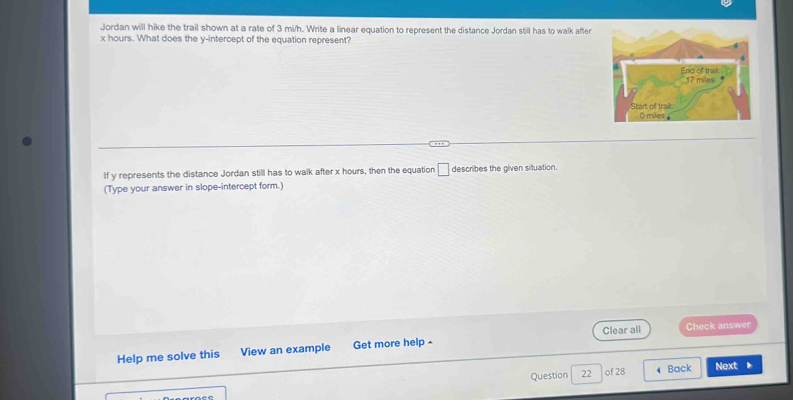 Jordan will hike the trail shown at a rate of 3 mi/h. Write a linear equation to represent the distance Jordan still has to walk after
x hours. What does the y-intercept of the equation represent? 
End of traik 17 miles
Start of trai 0 miles
If y represents the distance Jordan still has to walk after x hours, then the equation □ describes the given situation. 
(Type your answer in slope-intercept form.) 
Clear all Check answer 
Help me solve this View an example Get more help - 
Question 22 of 28 ◀ Back Next