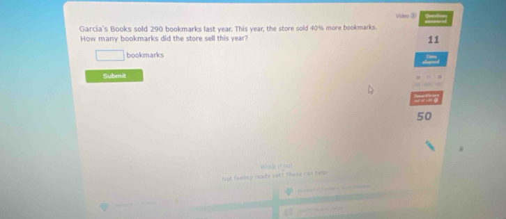 Video ⑤ Queation 
Garcia's Books sold 290 bookmarks last year. This year; the store sold 40% more bookmarks. 
How many bookmarks did the store sell this year? 
11 
bookmarks 
Tim 
Submit
50
Work it out 
Not feeling ready vet? These can help