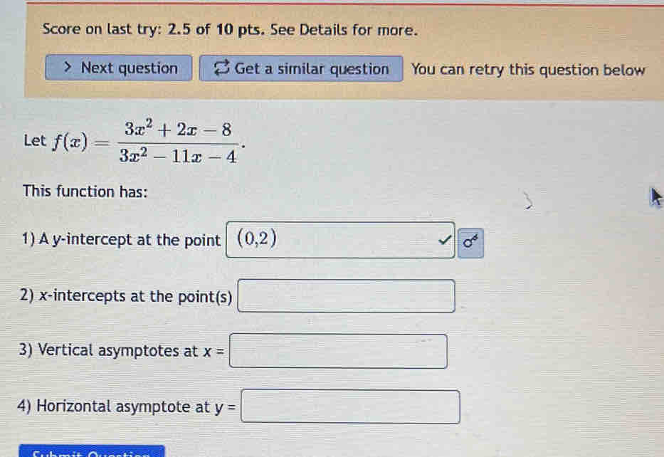 Score on last try: 2.5 of 10 pts. See Details for more. 
Next question Get a similar question You can retry this question below 
Let f(x)= (3x^2+2x-8)/3x^2-11x-4 . 
This function has: 
1) A y-intercept at the point (0,2) □ =sqrt(6^6)
2) x-intercepts at the point(s) □ 
3) Vertical asymptotes at x=□
4) Horizontal asymptote at y=□