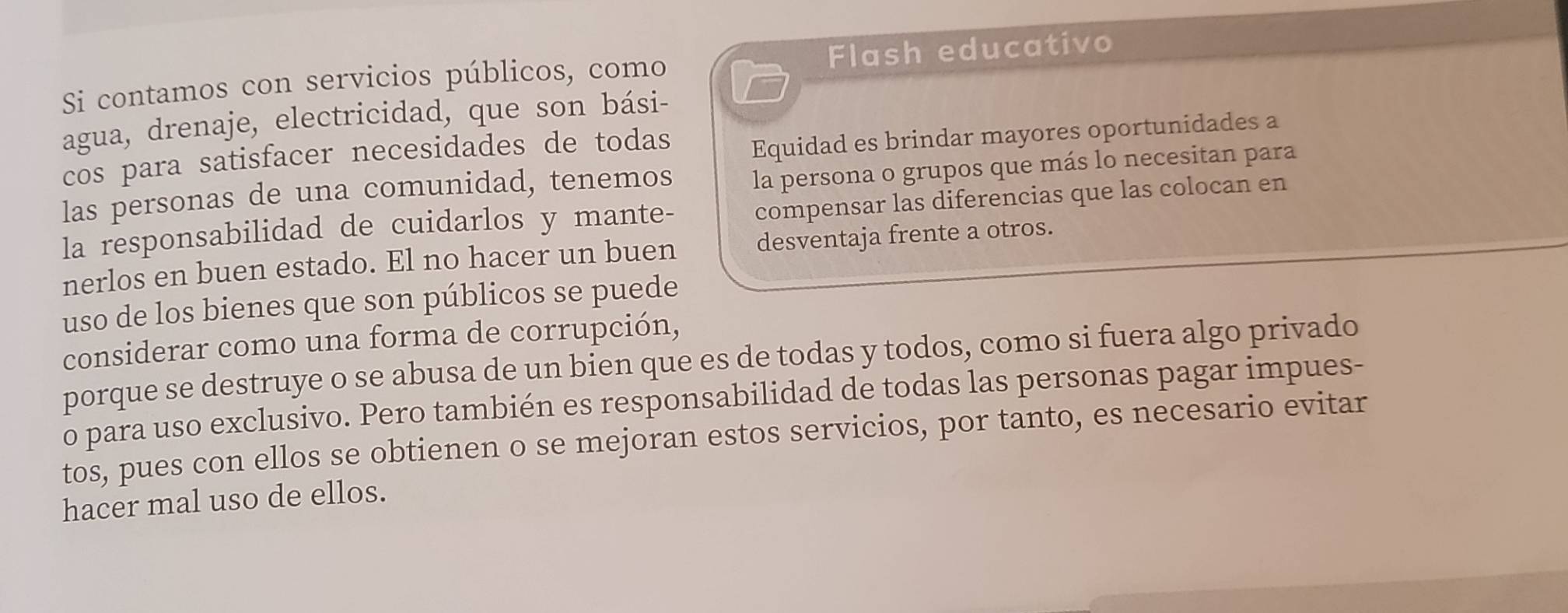 Si contamos con servicios públicos, como Flash educativo 
agua, drenaje, electricidad, que son bási- 
cos para satisfacer necesidades de todas 
Equidad es brindar mayores oportunidades a 
las personas de una comunidad, tenemos la persona o grupos que más lo necesitan para 
la responsabilidad de cuidarlos y mante- compensar las diferencias que las colocan en 
nerlos en buen estado. El no hacer un buen desventaja frente a otros. 
uso de los bienes que son públicos se puede 
considerar como una forma de corrupción, 
porque se destruye o se abusa de un bien que es de todas y todos, como si fuera algo privado 
o para uso exclusivo. Pero también es responsabilidad de todas las personas pagar impues- 
tos, pues con ellos se obtienen o se mejoran estos servicios, por tanto, es necesario evitar 
hacer mal uso de ellos.