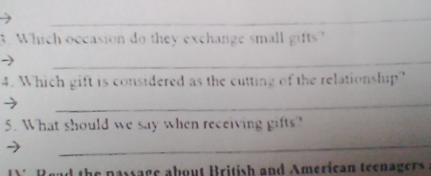 Which occasion do they exchange small gifts? 
_ 
4. Which gift is considered as the cutting of the relationslup? 
_ 
5. What should we say when receiving gifts? 
_ 
Read the passage about British and American teenagers