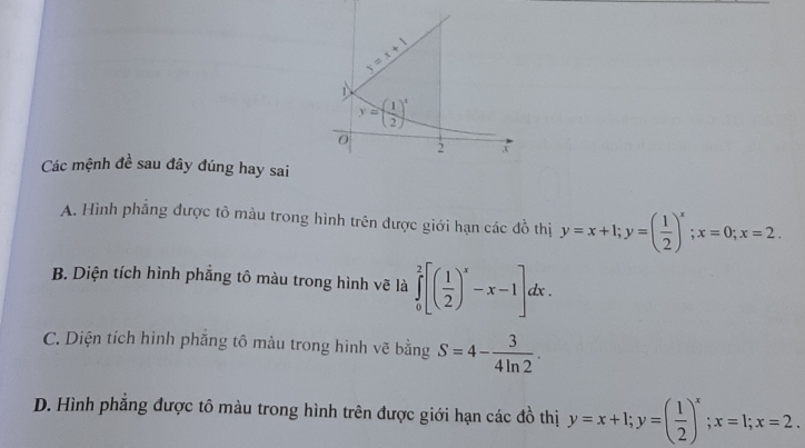 y=x+1
y=( 1/2 )^x
0
2 x
Các mệnh đề sau đây đúng hay sai
A. Hình phẳng được tô màu trong hình trên được giới hạn các đồ thị y=x+1; y=( 1/2 )^x; x=0; x=2.
B. Diện tích hình phẳng tô màu trong hình vẽ là ∈tlimits _0^(2[(frac 1)2)^x-x-1]dx.
C. Diện tích hình phăng tô màu trong hình vẽ bằng S=4- 3/4ln 2 .
D. Hình phẳng được tô màu trong hình trên được giới hạn các đồ thị y=x+1; y=( 1/2 )^x; x=1; x=2.