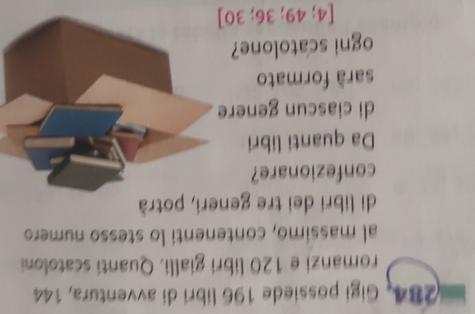 284, Gigi possiede 196 libri di avventura, 144
romanzi e 120 libri gialli. Quantí scatoloni 
al massimo, contenenti lo stesso numero 
di libri dei tre generi, potrà 
confezionare? 
Da quanti libri 
di ciascun genere 
sarà formato 
ogni scatolone?
[4;49;36;30]