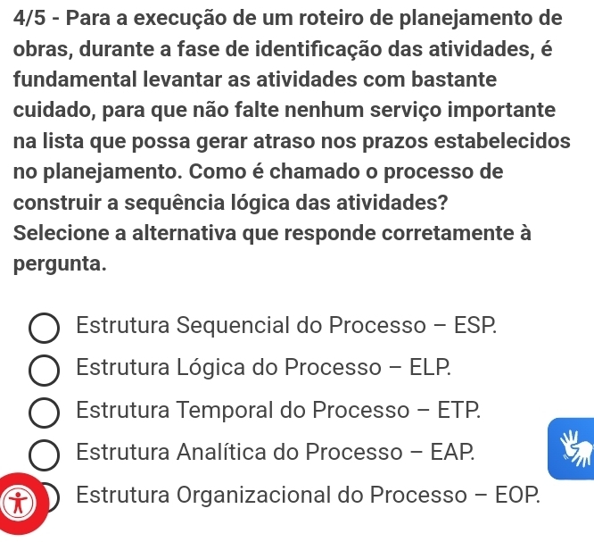 4/5 - Para a execução de um roteiro de planejamento de
obras, durante a fase de identificação das atividades, é
fundamental levantar as atividades com bastante
cuidado, para que não falte nenhum serviço importante
na lista que possa gerar atraso nos prazos estabelecidos
no planejamento. Como é chamado o processo de
construir a sequência lógica das atividades?
Selecione a alternativa que responde corretamente à
pergunta.
Estrutura Sequencial do Processo - ESP.
Estrutura Lógica do Processo - ELP.
Estrutura Temporal do Processo - ETP.
Estrutura Analítica do Processo - EAP.
Estrutura Organizacional do Processo - EOP.