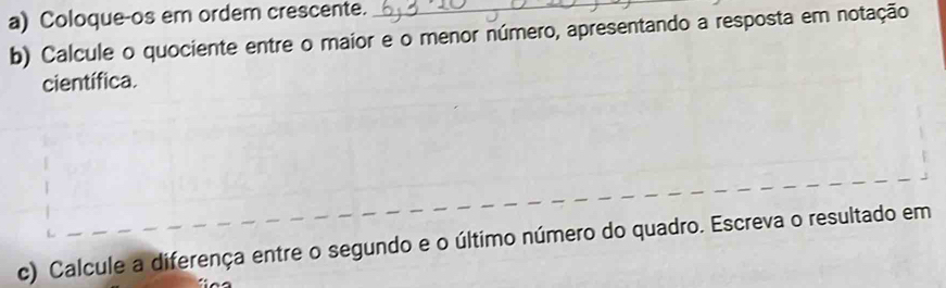 Coloque-os em ordem crescente._ 
b) Calcule o quociente entre o maior e o menor número, apresentando a resposta em notação 
científica. 
c) Calcule a diferença entre o segundo e o último número do quadro. Escreva o resultado em