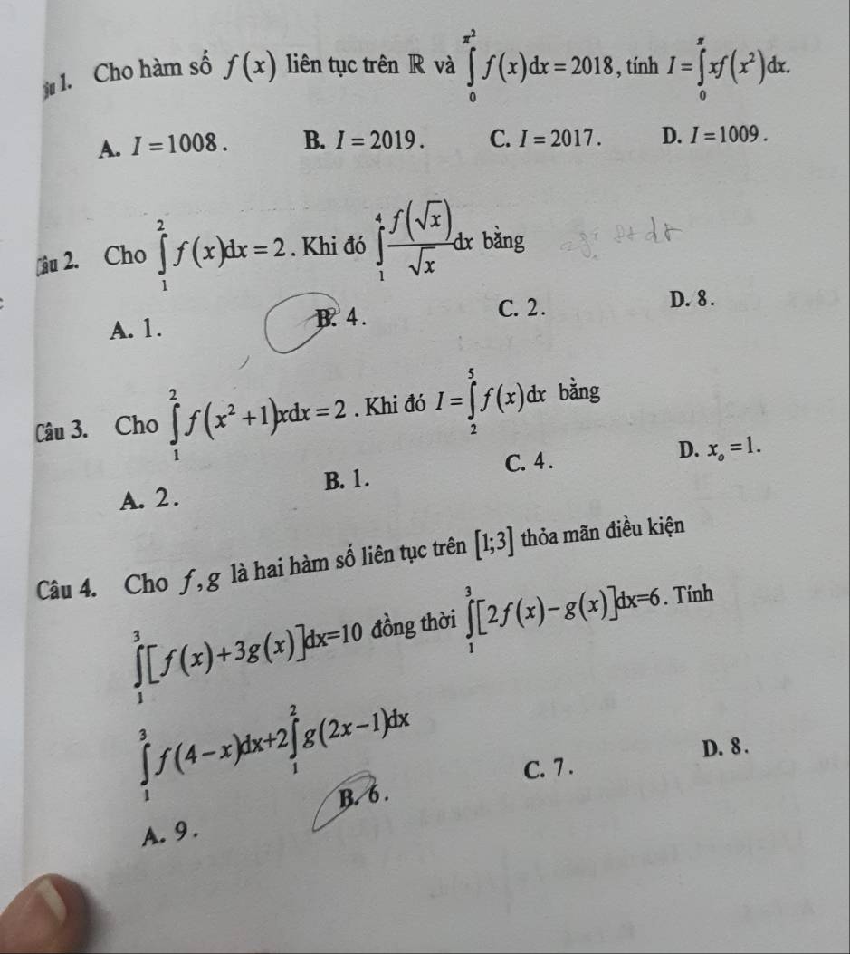 Cho hàm số f(x) liên tục trên R và ∈tlimits _0^((x^2))f(x)dx=2018, tính I=∈tlimits _0^((π)xf(x^2))dx.
A. I=1008. B. I=2019. C. I=2017. D. I=1009. 
âu 2. Cho ∈tlimits _1^(2f(x)dx=2. Khi đó ∈tlimits _1^4frac f(sqrt(x)))sqrt(x)dx bǎng
A. 1. B. 4. C. 2.
D. 8.
Câu 3. Cho ∈tlimits _1^(2f(x^2)+1)xdx=2. Khi đó I=∈tlimits _2^(5f(x)dx bằng
C. 4.
D. x_o)=1.
A. 2 . B. 1.
Câu 4. Cho ƒ, g là hai hàm số liên tục trên [1;3] thỏa mãn điều kiện
∈tlimits _1^3[f(x)+3g(x)]dx=10 đồng thời ∈tlimits _1^3[2f(x)-g(x)]dx=6. Tính
∈tlimits _1^3f(4-x)dx+2∈tlimits _1^2g(2x-1)dx
D. 8.
C. 7 .
B. 6 .
A. 9.