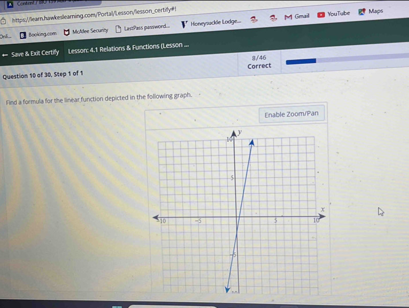 Content / BIO 139 A 
Gmail YouTube 
https://learn.hawkeslearning.com/Portal/Lesson/lesson_certify#! Maps 
Booking.com McAfee Security LastPass password... Honeysuckle Lodge... 
Save & Exit Certify Lesson: 4.1 Relations & Functions (Lesson ... 
8/46 
Question 10 of 30, Step 1 of 1 Correct 
Find a formula for the linear function depicted in the following graph. 
Enable Zoom/Pan