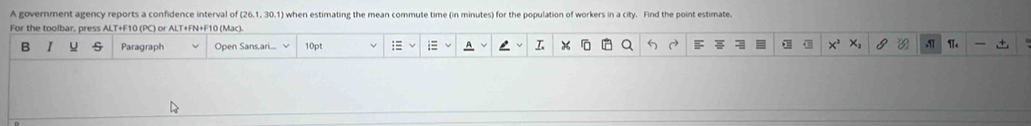 A government agency reports a confidence interval of (26.1, 30.1) when estimating the mean commute time (in minutes) for the population of workers in a city. Find the point estimate. 
For the toolbar, press ALT+F10 (PC) or ALT+FN+F10 (Mac). 
B I U Paragraph Open Sans,ari... 10p 3