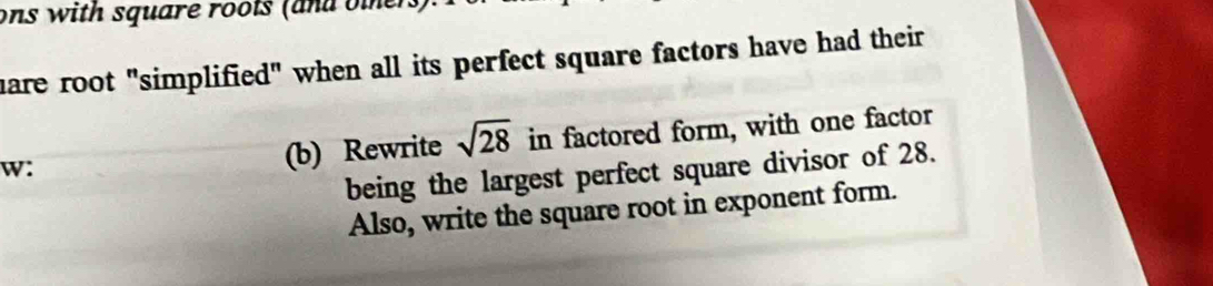 ons with square roots (and oters). 
hare root "simplified" when all its perfect square factors have had their 
w: (b) Rewrite sqrt(28) in factored form, with one factor 
being the largest perfect square divisor of 28. 
Also, write the square root in exponent form.