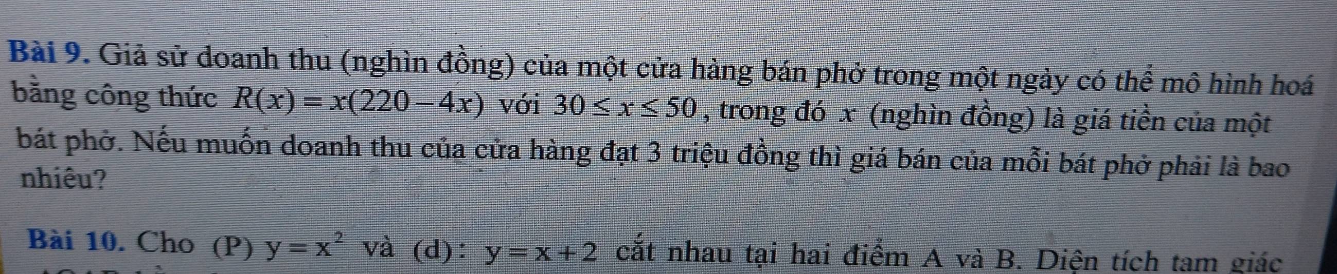 Giả sử doanh thu (nghìn đồng) của một cửa hàng bán phở trong một ngày có thể mô hình hoá 
bằng công thức R(x)=x(220-4x) với 30≤ x≤ 50 , trong đó x (nghìn đồng) là giá tiền của một 
bát phờ. Nếu muốn doanh thu của cửa hàng đạt 3 triệu đồng thì giá bán của mỗi bát phở phải là bao 
nhiêu? 
Bài 10. Cho (P) y=x^2va (d): y=x+2 cắt nhau tại hai điểm A và B. Diện tích tam giác