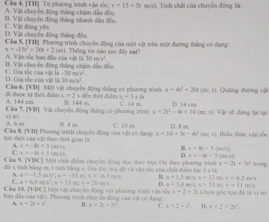 [TH] Từ phương trình vận tốc: v=15+5tm/s)
A. Vật chuyên động thắng chậm dân đều, . Tinh chất của chuyển động là:
B. Vật chuyên động thắng nhanh dẫn đều.
C. Vật đứng yên.
D. Vật chuyển động thắng đều.
Câu 5. [TH] Phương trình chuyển động của một vật trên một đường thắng có dạng:
x=-15t^2+30t+2(m). Thông tin nào sau đây sơi?
A. Vận tốc ban đầu của vật là 30m/s^2.
B. Vật chuyển động tháng chậm dẫn đều.
C. Gia tốc của vật là -30m/s^2.
D. Gia tốc của vật là 30m/s^2.
Câu 6. [VD] Một vật chuyển động thắng có phương trình: x=4t^2+20t(m;s) 1. Quảng đường vật
đi được từ thời điểm t_1=2 s dễn thời điểm t_2=5sli
A. 144 cm. B. 144m. C. 14 m. D. 14 cm.
Câu 7. [VD] Vật chuyển động thắng có phương trình: x=2t^2-4t+10(m;s) Vật sẽ dừng lại tại
vi tri:
A. 6 m. B. 4 m. C. 10 m.
Cũu 8. [VD] Phương trình chuyển động của vật có dạng: x=10+5t-4t^2(m;s) D. 8 m.
tức thời của vật theo thời gian là: . Biểu thức vận tốc
A. v=-8t+5(m/s).
B. v=8t-5(m/s).
C. v=-4t+5(m/s).
D. v=-4t-5(m/s).
Câu 9. [VDC] Một chất điểm chuyên động đọc theo trục Ox theo phương trình x=2t+3t^2
đỏ x tính bằng m, t tính bằng s. Gia tốc: toa đó và vận tốc của chất điểm lúc 3 s là trong
A. a=-1.5m/s^2;x=-33n 1 v=-6.5m/s B. a=1.5m/s: x=33m:v=6.5m/s
C. a=6,0m/s^2;x=33 :v=20m/s D. a=3.0m
Câu 10, [VDC] Một vật chuyển động với phương trình vận tốc v=2+2t /s; x=33m:v=11m/s (chọn gỗc tọa độ là vị trí
ban đầu của vật). Phương trình chuyên động của vật có dạng:
A. x=2t+t^2. B. x=2t+2t^2. C. x=2+t^2. D. x=2+2t^2.