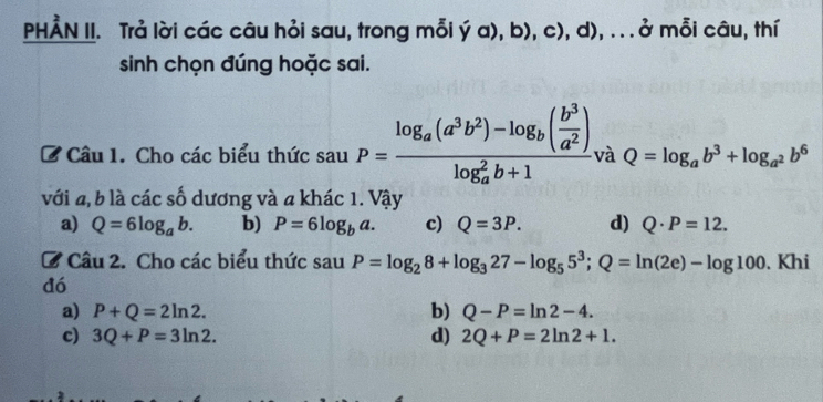 PHÅN II. Trả lời các câu hỏi sau, trong mỗi ý a), b), c), d), .. . ở mỗi câu, thí
sinh chọn đúng hoặc sai.
B Câu 1. Cho các biểu thức sauP=frac log _a(a^3b^2)-log _b( b^3/a^2 )(log _a)^2b+1 và Q=log _ab^3+log _a^2b^6
với a, b là các số dương và a khác 1. Vậy
a) Q=6log _ab. b) P=6log _ba. c) Q=3P. d) Q· P=12. 
C Câu 2. Cho các biểu thức sau P=log _28+log _327-log _55^3;Q=ln (2e)-log 100. Khi
đó
a) P+Q=2ln 2. b) Q-P=ln 2-4.
c) 3Q+P=3ln 2. d) 2Q+P=2ln 2+1.